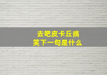 去吧皮卡丘搞笑下一句是什么