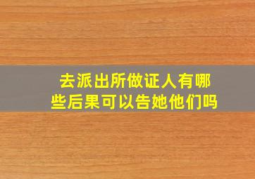 去派出所做证人有哪些后果可以告她他们吗