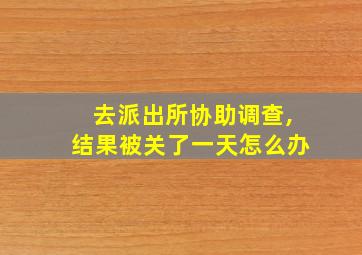 去派出所协助调查,结果被关了一天怎么办