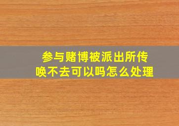 参与赌博被派出所传唤不去可以吗怎么处理