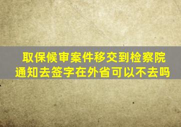 取保候审案件移交到检察院通知去签字在外省可以不去吗