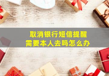 取消银行短信提醒需要本人去吗怎么办