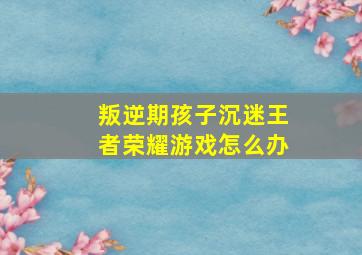 叛逆期孩子沉迷王者荣耀游戏怎么办