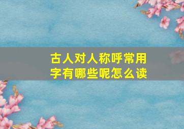 古人对人称呼常用字有哪些呢怎么读