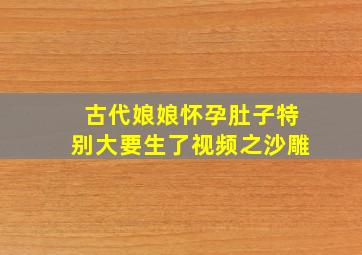 古代娘娘怀孕肚子特别大要生了视频之沙雕