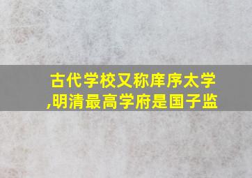 古代学校又称庠序太学,明清最高学府是国子监