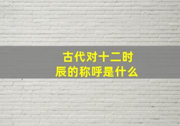 古代对十二时辰的称呼是什么