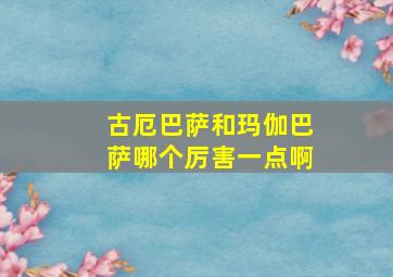 古厄巴萨和玛伽巴萨哪个厉害一点啊