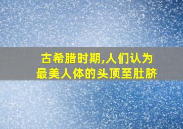 古希腊时期,人们认为最美人体的头顶至肚脐