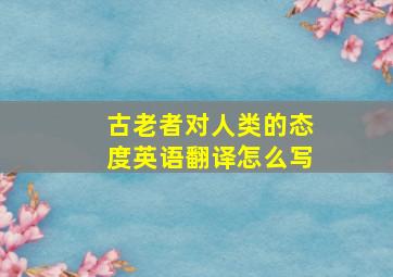 古老者对人类的态度英语翻译怎么写