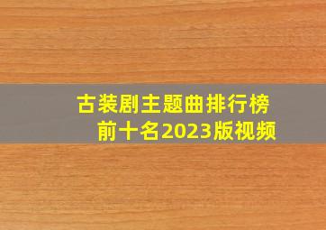 古装剧主题曲排行榜前十名2023版视频