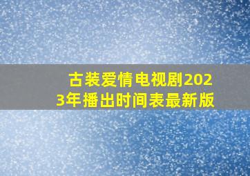 古装爱情电视剧2023年播出时间表最新版