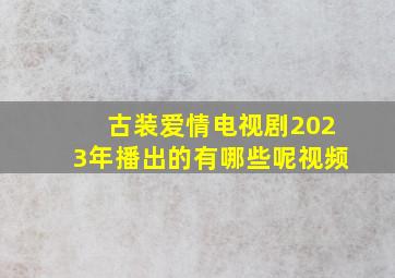 古装爱情电视剧2023年播出的有哪些呢视频