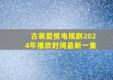 古装爱情电视剧2024年播放时间最新一集