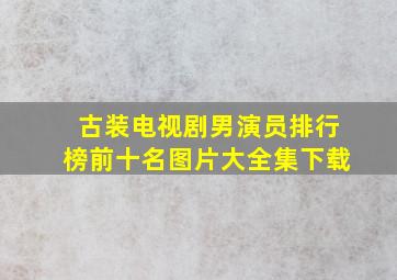 古装电视剧男演员排行榜前十名图片大全集下载