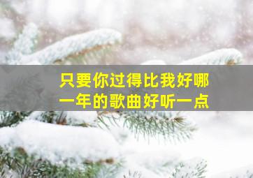 只要你过得比我好哪一年的歌曲好听一点