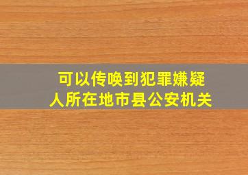 可以传唤到犯罪嫌疑人所在地市县公安机关