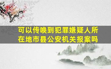 可以传唤到犯罪嫌疑人所在地市县公安机关报案吗