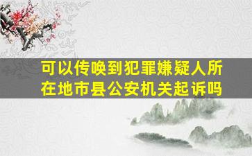 可以传唤到犯罪嫌疑人所在地市县公安机关起诉吗