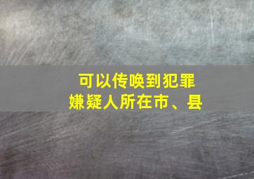 可以传唤到犯罪嫌疑人所在市、县