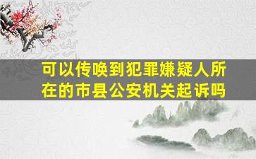 可以传唤到犯罪嫌疑人所在的市县公安机关起诉吗