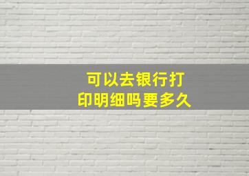 可以去银行打印明细吗要多久