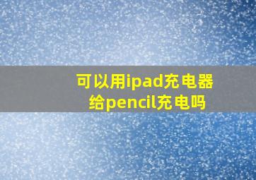 可以用ipad充电器给pencil充电吗