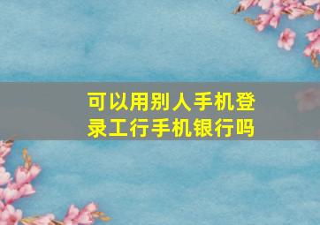 可以用别人手机登录工行手机银行吗