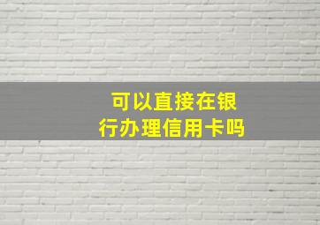 可以直接在银行办理信用卡吗