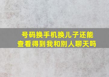 号码换手机换儿子还能查看得到我和别人聊天吗