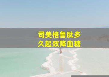 司美格鲁肽多久起效降血糖