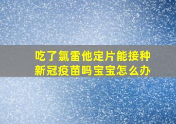 吃了氯雷他定片能接种新冠疫苗吗宝宝怎么办