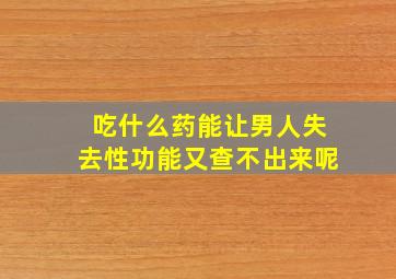 吃什么药能让男人失去性功能又查不出来呢