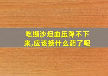 吃缬沙坦血压降不下来,应该换什么药了呢