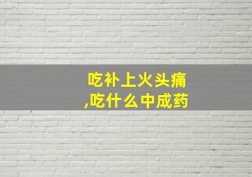 吃补上火头痛,吃什么中成药