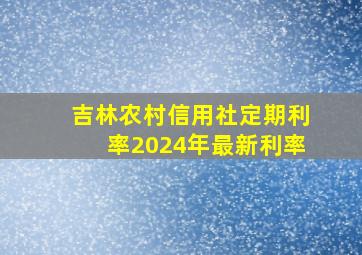 吉林农村信用社定期利率2024年最新利率