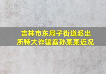 吉林市东局子街道派出所特大诈骗案孙某某近况