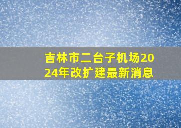 吉林市二台子机场2024年改扩建最新消息