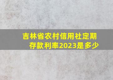 吉林省农村信用社定期存款利率2023是多少