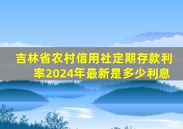 吉林省农村信用社定期存款利率2024年最新是多少利息