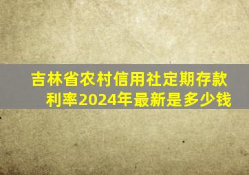 吉林省农村信用社定期存款利率2024年最新是多少钱