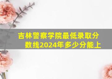 吉林警察学院最低录取分数线2024年多少分能上