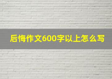 后悔作文600字以上怎么写