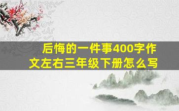 后悔的一件事400字作文左右三年级下册怎么写