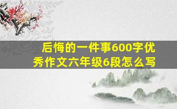 后悔的一件事600字优秀作文六年级6段怎么写