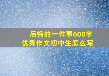 后悔的一件事600字优秀作文初中生怎么写