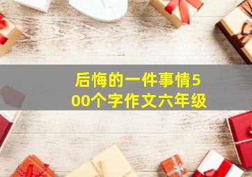 后悔的一件事情500个字作文六年级