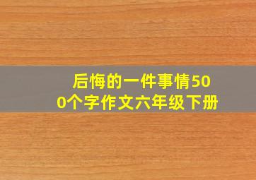 后悔的一件事情500个字作文六年级下册