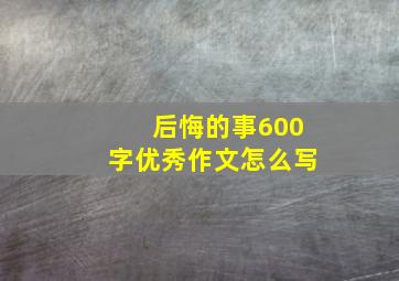 后悔的事600字优秀作文怎么写