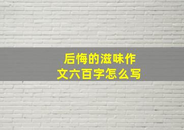 后悔的滋味作文六百字怎么写